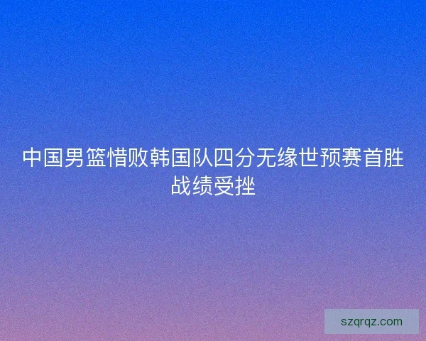 中国男篮惜败韩国队四分无缘世预赛首胜战绩受挫 中国男篮惜败韩国队四分无缘世预赛首胜战绩受挫