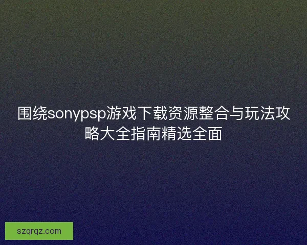 围绕sonypsp游戏下载资源整合与玩法攻略大全指南精选全面 围绕sonypsp游戏下载资源整合与玩法攻略大全指南精选全面