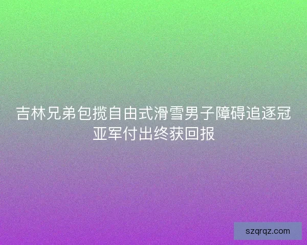 吉林兄弟包揽自由式滑雪男子障碍追逐冠亚军付出终获回报
