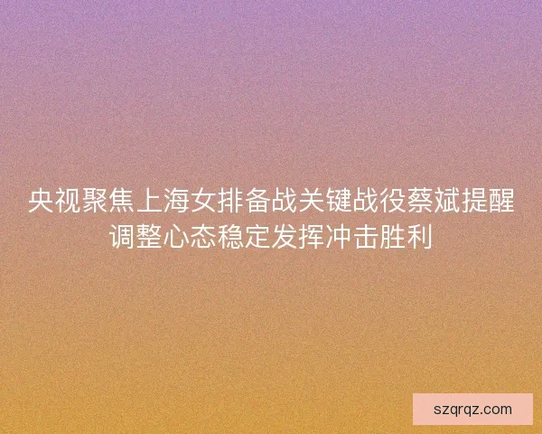 央视聚焦上海女排备战关键战役蔡斌提醒调整心态稳定发挥冲击胜利