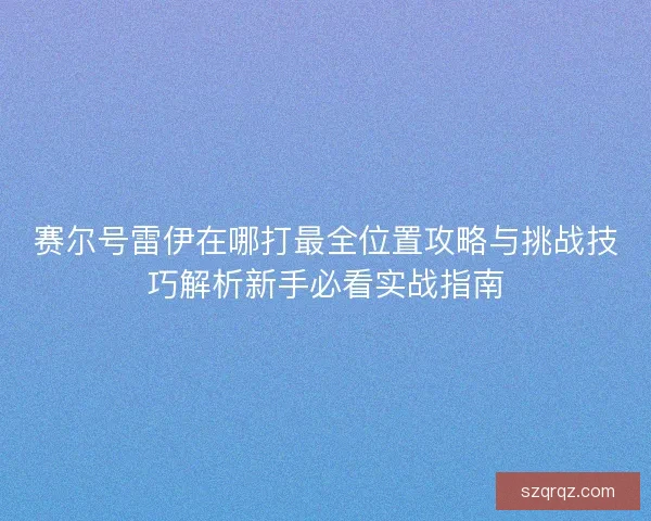 赛尔号雷伊在哪打最全位置攻略与挑战技巧解析新手必看实战指南