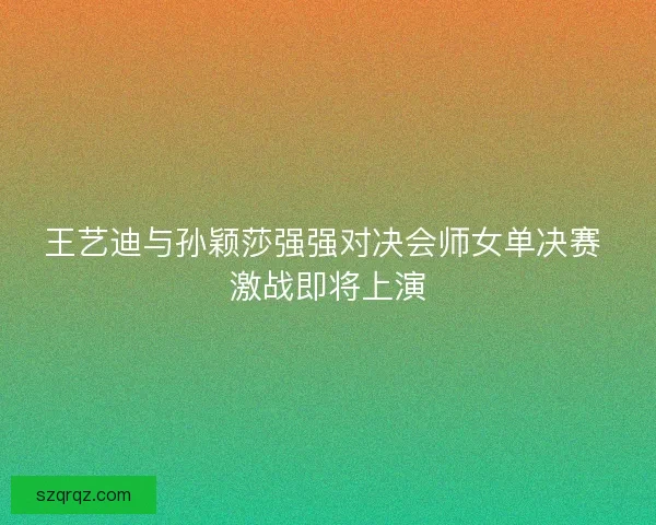 王艺迪与孙颖莎强强对决会师女单决赛 激战即将上演