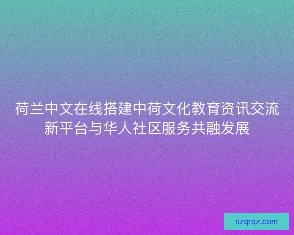 荷兰中文在线搭建中荷文化教育资讯交流新平台与华人社区服务共融发展 荷兰中文在线搭建中荷文化教育资讯交流新平台与华人社区服务共融发展