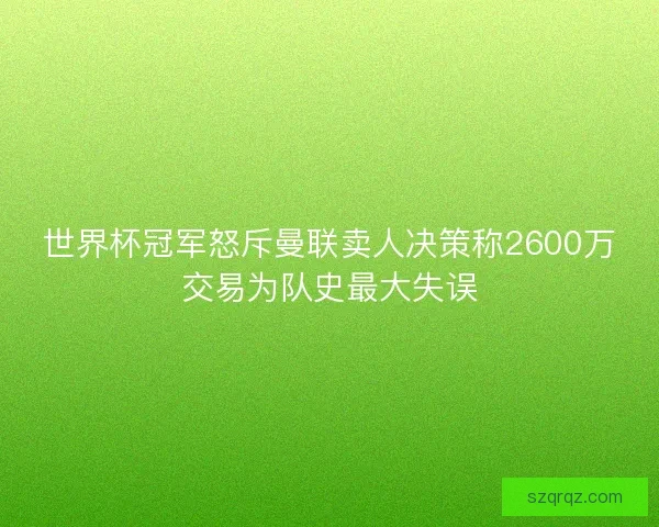 世界杯冠军怒斥曼联卖人决策称2600万交易为队史最大失误 世界杯冠军怒斥曼联卖人决策称2600万交易为队史最大失误