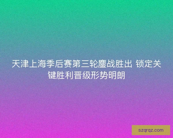 天津上海季后赛第三轮鏖战胜出 锁定关键胜利晋级形势明朗 天津上海季后赛第三轮鏖战胜出 锁定关键胜利晋级形势明朗