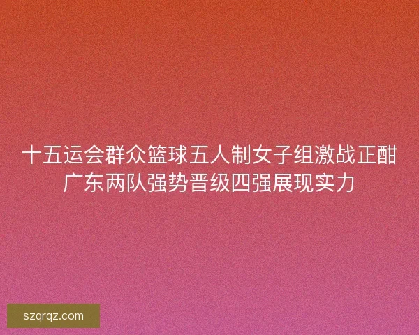 十五运会群众篮球五人制女子组激战正酣广东两队强势晋级四强展现实力 十五运会群众篮球五人制女子组激战正酣广东两队强势晋级四强展现实力