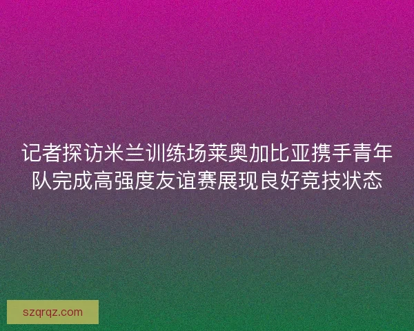 记者探访米兰训练场莱奥加比亚携手青年队完成高强度友谊赛展现良好竞技状态 记者探访米兰训练场莱奥加比亚携手青年队完成高强度友谊赛展现良好竞技状态