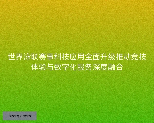 世界泳联赛事科技应用全面升级推动竞技体验与数字化服务深度融合 世界泳联赛事科技应用全面升级推动竞技体验与数字化服务深度融合