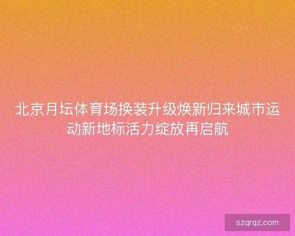 北京月坛体育场换装升级焕新归来城市运动新地标活力绽放再启航 北京月坛体育场换装升级焕新归来城市运动新地标活力绽放再启航