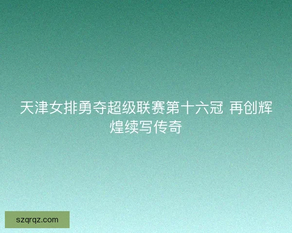 天津女排勇夺超级联赛第十六冠 再创辉煌续写传奇 天津女排勇夺超级联赛第十六冠 再创辉煌续写传奇