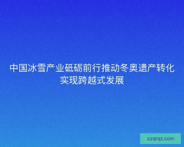 中国冰雪产业砥砺前行推动冬奥遗产转化实现跨越式发展 中国冰雪产业砥砺前行推动冬奥遗产转化实现跨越式发展